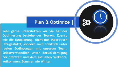 Sehr gerne unterstützen wir Sie bei der Optimierung bestehender Touren. Ebenso wie die Neuplanung. Nicht nur theoretisch EDV-gestützt, sondern auch praktisch unter realen Bedingungen mit unserem Team. Selbstverständlich unter Berücksichtigung der Startzeit und dem aktuellen Verkehrs- aufkommen. Sommer wie Winter. Plan & Optimize |